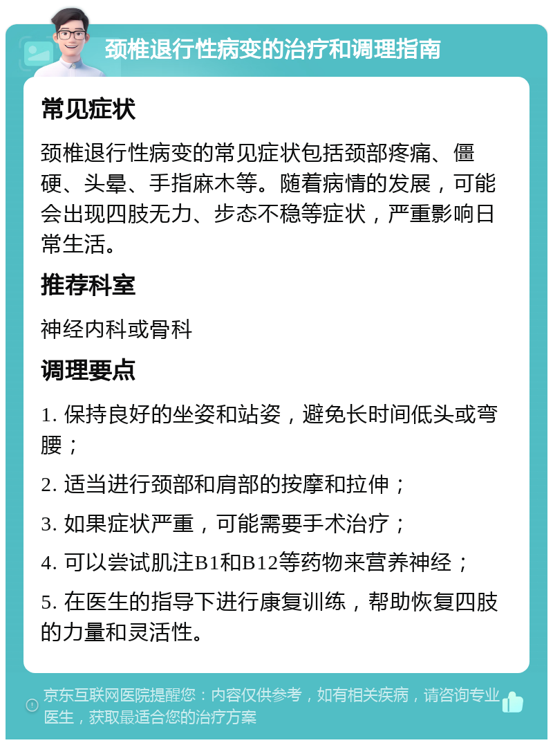 颈椎退行性病变的治疗和调理指南 常见症状 颈椎退行性病变的常见症状包括颈部疼痛、僵硬、头晕、手指麻木等。随着病情的发展，可能会出现四肢无力、步态不稳等症状，严重影响日常生活。 推荐科室 神经内科或骨科 调理要点 1. 保持良好的坐姿和站姿，避免长时间低头或弯腰； 2. 适当进行颈部和肩部的按摩和拉伸； 3. 如果症状严重，可能需要手术治疗； 4. 可以尝试肌注B1和B12等药物来营养神经； 5. 在医生的指导下进行康复训练，帮助恢复四肢的力量和灵活性。