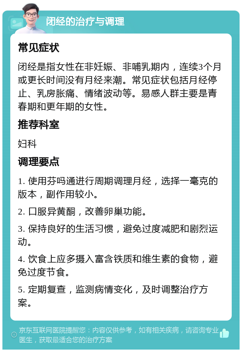 闭经的治疗与调理 常见症状 闭经是指女性在非妊娠、非哺乳期内，连续3个月或更长时间没有月经来潮。常见症状包括月经停止、乳房胀痛、情绪波动等。易感人群主要是青春期和更年期的女性。 推荐科室 妇科 调理要点 1. 使用芬吗通进行周期调理月经，选择一毫克的版本，副作用较小。 2. 口服异黄酮，改善卵巢功能。 3. 保持良好的生活习惯，避免过度减肥和剧烈运动。 4. 饮食上应多摄入富含铁质和维生素的食物，避免过度节食。 5. 定期复查，监测病情变化，及时调整治疗方案。