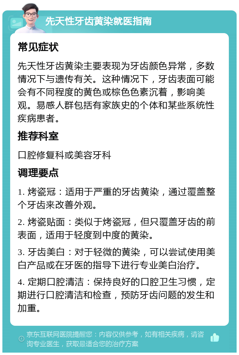 先天性牙齿黄染就医指南 常见症状 先天性牙齿黄染主要表现为牙齿颜色异常，多数情况下与遗传有关。这种情况下，牙齿表面可能会有不同程度的黄色或棕色色素沉着，影响美观。易感人群包括有家族史的个体和某些系统性疾病患者。 推荐科室 口腔修复科或美容牙科 调理要点 1. 烤瓷冠：适用于严重的牙齿黄染，通过覆盖整个牙齿来改善外观。 2. 烤瓷贴面：类似于烤瓷冠，但只覆盖牙齿的前表面，适用于轻度到中度的黄染。 3. 牙齿美白：对于轻微的黄染，可以尝试使用美白产品或在牙医的指导下进行专业美白治疗。 4. 定期口腔清洁：保持良好的口腔卫生习惯，定期进行口腔清洁和检查，预防牙齿问题的发生和加重。