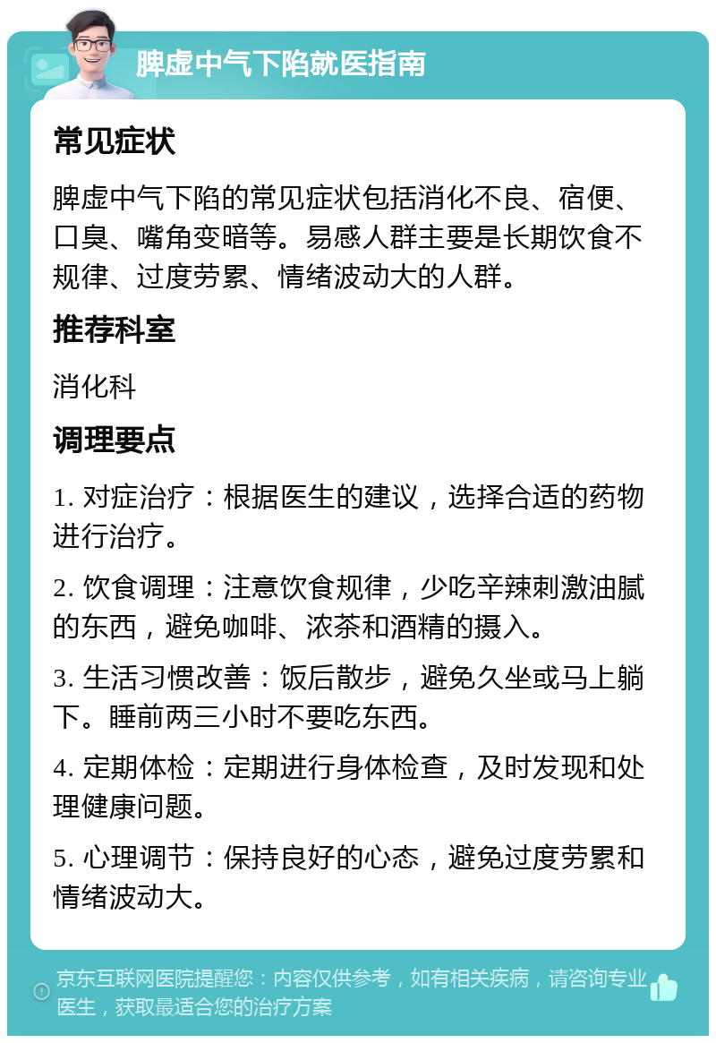 脾虚中气下陷就医指南 常见症状 脾虚中气下陷的常见症状包括消化不良、宿便、口臭、嘴角变暗等。易感人群主要是长期饮食不规律、过度劳累、情绪波动大的人群。 推荐科室 消化科 调理要点 1. 对症治疗：根据医生的建议，选择合适的药物进行治疗。 2. 饮食调理：注意饮食规律，少吃辛辣刺激油腻的东西，避免咖啡、浓茶和酒精的摄入。 3. 生活习惯改善：饭后散步，避免久坐或马上躺下。睡前两三小时不要吃东西。 4. 定期体检：定期进行身体检查，及时发现和处理健康问题。 5. 心理调节：保持良好的心态，避免过度劳累和情绪波动大。