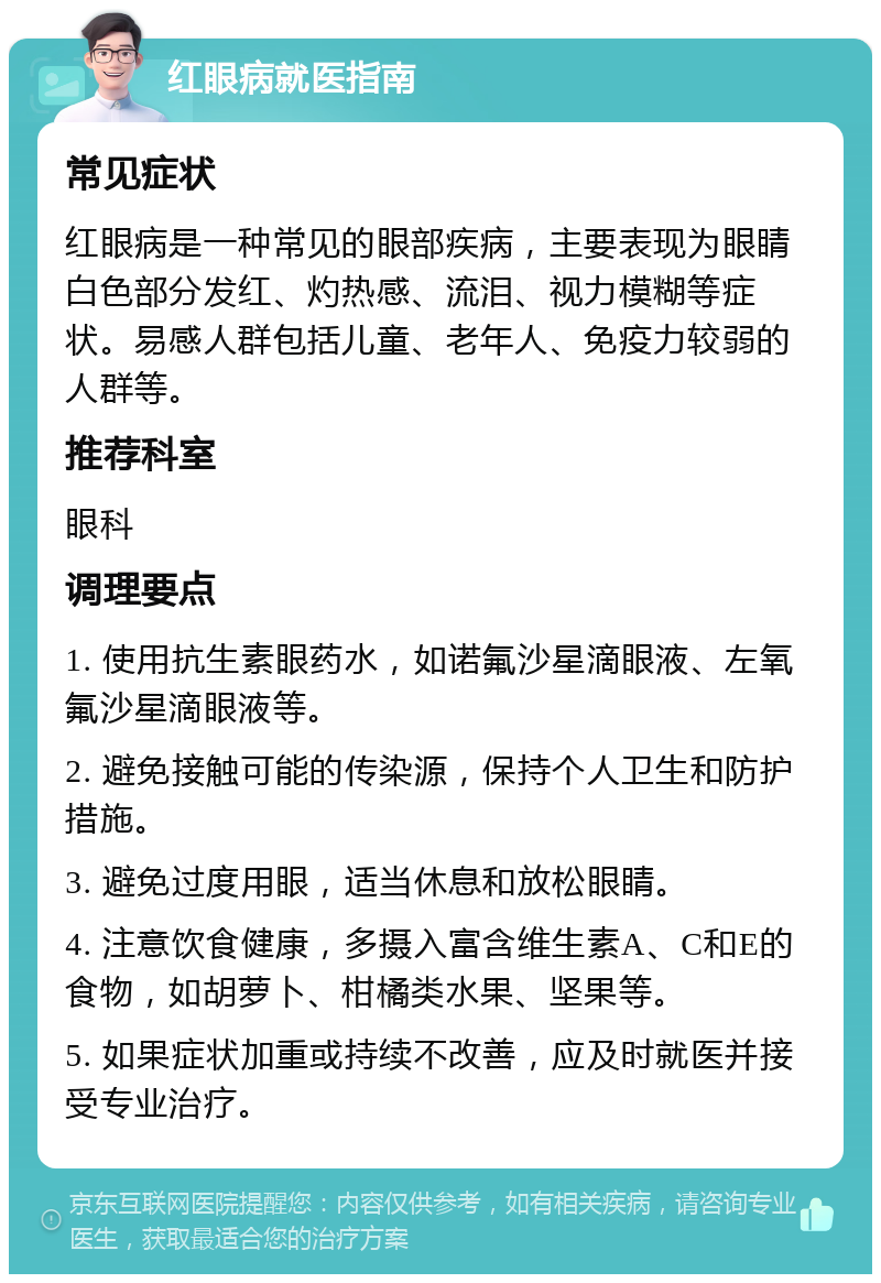 红眼病就医指南 常见症状 红眼病是一种常见的眼部疾病，主要表现为眼睛白色部分发红、灼热感、流泪、视力模糊等症状。易感人群包括儿童、老年人、免疫力较弱的人群等。 推荐科室 眼科 调理要点 1. 使用抗生素眼药水，如诺氟沙星滴眼液、左氧氟沙星滴眼液等。 2. 避免接触可能的传染源，保持个人卫生和防护措施。 3. 避免过度用眼，适当休息和放松眼睛。 4. 注意饮食健康，多摄入富含维生素A、C和E的食物，如胡萝卜、柑橘类水果、坚果等。 5. 如果症状加重或持续不改善，应及时就医并接受专业治疗。