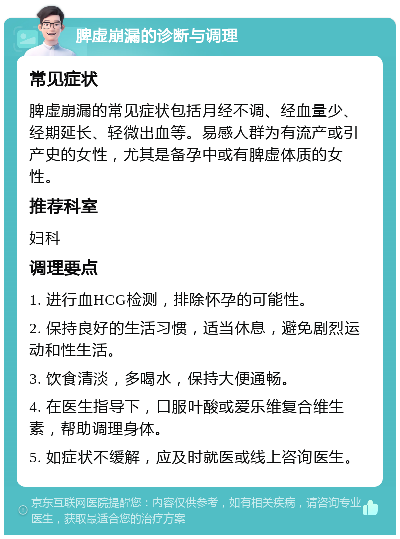 脾虚崩漏的诊断与调理 常见症状 脾虚崩漏的常见症状包括月经不调、经血量少、经期延长、轻微出血等。易感人群为有流产或引产史的女性，尤其是备孕中或有脾虚体质的女性。 推荐科室 妇科 调理要点 1. 进行血HCG检测，排除怀孕的可能性。 2. 保持良好的生活习惯，适当休息，避免剧烈运动和性生活。 3. 饮食清淡，多喝水，保持大便通畅。 4. 在医生指导下，口服叶酸或爱乐维复合维生素，帮助调理身体。 5. 如症状不缓解，应及时就医或线上咨询医生。