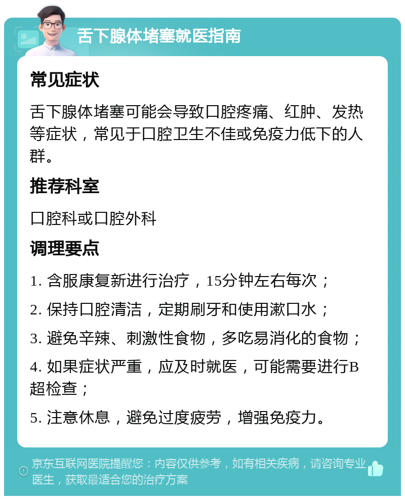 舌下腺体堵塞就医指南 常见症状 舌下腺体堵塞可能会导致口腔疼痛、红肿、发热等症状，常见于口腔卫生不佳或免疫力低下的人群。 推荐科室 口腔科或口腔外科 调理要点 1. 含服康复新进行治疗，15分钟左右每次； 2. 保持口腔清洁，定期刷牙和使用漱口水； 3. 避免辛辣、刺激性食物，多吃易消化的食物； 4. 如果症状严重，应及时就医，可能需要进行B超检查； 5. 注意休息，避免过度疲劳，增强免疫力。