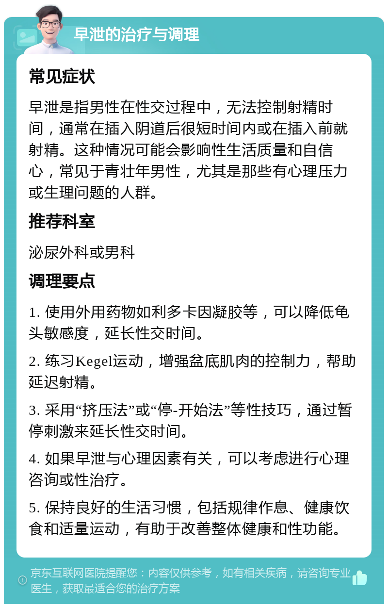 早泄的治疗与调理 常见症状 早泄是指男性在性交过程中，无法控制射精时间，通常在插入阴道后很短时间内或在插入前就射精。这种情况可能会影响性生活质量和自信心，常见于青壮年男性，尤其是那些有心理压力或生理问题的人群。 推荐科室 泌尿外科或男科 调理要点 1. 使用外用药物如利多卡因凝胶等，可以降低龟头敏感度，延长性交时间。 2. 练习Kegel运动，增强盆底肌肉的控制力，帮助延迟射精。 3. 采用“挤压法”或“停-开始法”等性技巧，通过暂停刺激来延长性交时间。 4. 如果早泄与心理因素有关，可以考虑进行心理咨询或性治疗。 5. 保持良好的生活习惯，包括规律作息、健康饮食和适量运动，有助于改善整体健康和性功能。