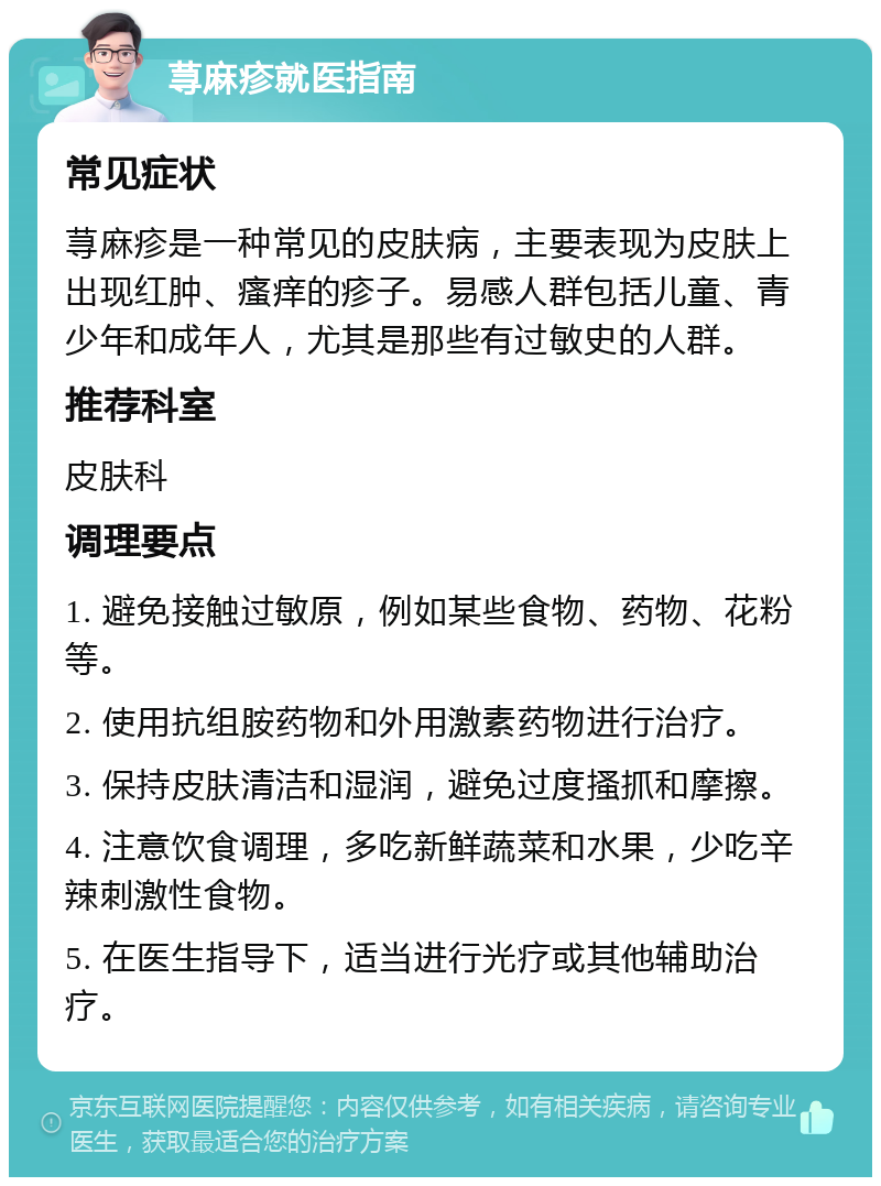 荨麻疹就医指南 常见症状 荨麻疹是一种常见的皮肤病，主要表现为皮肤上出现红肿、瘙痒的疹子。易感人群包括儿童、青少年和成年人，尤其是那些有过敏史的人群。 推荐科室 皮肤科 调理要点 1. 避免接触过敏原，例如某些食物、药物、花粉等。 2. 使用抗组胺药物和外用激素药物进行治疗。 3. 保持皮肤清洁和湿润，避免过度搔抓和摩擦。 4. 注意饮食调理，多吃新鲜蔬菜和水果，少吃辛辣刺激性食物。 5. 在医生指导下，适当进行光疗或其他辅助治疗。