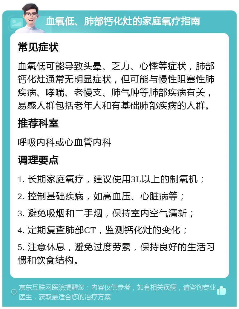 血氧低、肺部钙化灶的家庭氧疗指南 常见症状 血氧低可能导致头晕、乏力、心悸等症状，肺部钙化灶通常无明显症状，但可能与慢性阻塞性肺疾病、哮喘、老慢支、肺气肿等肺部疾病有关，易感人群包括老年人和有基础肺部疾病的人群。 推荐科室 呼吸内科或心血管内科 调理要点 1. 长期家庭氧疗，建议使用3L以上的制氧机； 2. 控制基础疾病，如高血压、心脏病等； 3. 避免吸烟和二手烟，保持室内空气清新； 4. 定期复查肺部CT，监测钙化灶的变化； 5. 注意休息，避免过度劳累，保持良好的生活习惯和饮食结构。