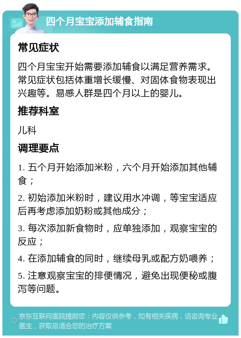 四个月宝宝添加辅食指南 常见症状 四个月宝宝开始需要添加辅食以满足营养需求。常见症状包括体重增长缓慢、对固体食物表现出兴趣等。易感人群是四个月以上的婴儿。 推荐科室 儿科 调理要点 1. 五个月开始添加米粉，六个月开始添加其他辅食； 2. 初始添加米粉时，建议用水冲调，等宝宝适应后再考虑添加奶粉或其他成分； 3. 每次添加新食物时，应单独添加，观察宝宝的反应； 4. 在添加辅食的同时，继续母乳或配方奶喂养； 5. 注意观察宝宝的排便情况，避免出现便秘或腹泻等问题。