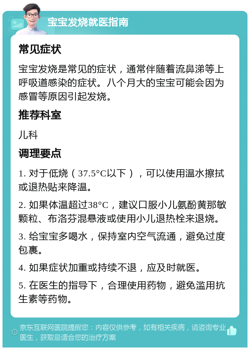 宝宝发烧就医指南 常见症状 宝宝发烧是常见的症状，通常伴随着流鼻涕等上呼吸道感染的症状。八个月大的宝宝可能会因为感冒等原因引起发烧。 推荐科室 儿科 调理要点 1. 对于低烧（37.5°C以下），可以使用温水擦拭或退热贴来降温。 2. 如果体温超过38°C，建议口服小儿氨酚黄那敏颗粒、布洛芬混悬液或使用小儿退热栓来退烧。 3. 给宝宝多喝水，保持室内空气流通，避免过度包裹。 4. 如果症状加重或持续不退，应及时就医。 5. 在医生的指导下，合理使用药物，避免滥用抗生素等药物。