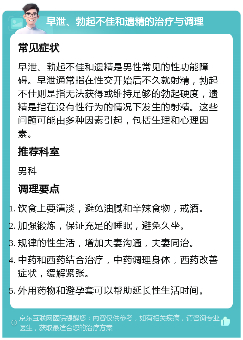 早泄、勃起不佳和遗精的治疗与调理 常见症状 早泄、勃起不佳和遗精是男性常见的性功能障碍。早泄通常指在性交开始后不久就射精，勃起不佳则是指无法获得或维持足够的勃起硬度，遗精是指在没有性行为的情况下发生的射精。这些问题可能由多种因素引起，包括生理和心理因素。 推荐科室 男科 调理要点 饮食上要清淡，避免油腻和辛辣食物，戒酒。 加强锻炼，保证充足的睡眠，避免久坐。 规律的性生活，增加夫妻沟通，夫妻同治。 中药和西药结合治疗，中药调理身体，西药改善症状，缓解紧张。 外用药物和避孕套可以帮助延长性生活时间。