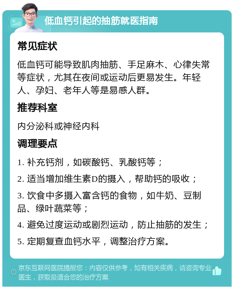 低血钙引起的抽筋就医指南 常见症状 低血钙可能导致肌肉抽筋、手足麻木、心律失常等症状，尤其在夜间或运动后更易发生。年轻人、孕妇、老年人等是易感人群。 推荐科室 内分泌科或神经内科 调理要点 1. 补充钙剂，如碳酸钙、乳酸钙等； 2. 适当增加维生素D的摄入，帮助钙的吸收； 3. 饮食中多摄入富含钙的食物，如牛奶、豆制品、绿叶蔬菜等； 4. 避免过度运动或剧烈运动，防止抽筋的发生； 5. 定期复查血钙水平，调整治疗方案。