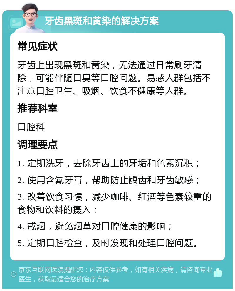 牙齿黑斑和黄染的解决方案 常见症状 牙齿上出现黑斑和黄染，无法通过日常刷牙清除，可能伴随口臭等口腔问题。易感人群包括不注意口腔卫生、吸烟、饮食不健康等人群。 推荐科室 口腔科 调理要点 1. 定期洗牙，去除牙齿上的牙垢和色素沉积； 2. 使用含氟牙膏，帮助防止龋齿和牙齿敏感； 3. 改善饮食习惯，减少咖啡、红酒等色素较重的食物和饮料的摄入； 4. 戒烟，避免烟草对口腔健康的影响； 5. 定期口腔检查，及时发现和处理口腔问题。