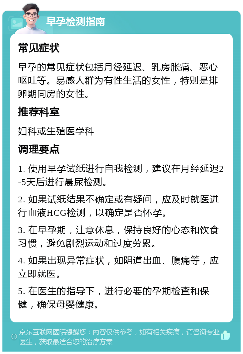 早孕检测指南 常见症状 早孕的常见症状包括月经延迟、乳房胀痛、恶心呕吐等。易感人群为有性生活的女性，特别是排卵期同房的女性。 推荐科室 妇科或生殖医学科 调理要点 1. 使用早孕试纸进行自我检测，建议在月经延迟2-5天后进行晨尿检测。 2. 如果试纸结果不确定或有疑问，应及时就医进行血液HCG检测，以确定是否怀孕。 3. 在早孕期，注意休息，保持良好的心态和饮食习惯，避免剧烈运动和过度劳累。 4. 如果出现异常症状，如阴道出血、腹痛等，应立即就医。 5. 在医生的指导下，进行必要的孕期检查和保健，确保母婴健康。