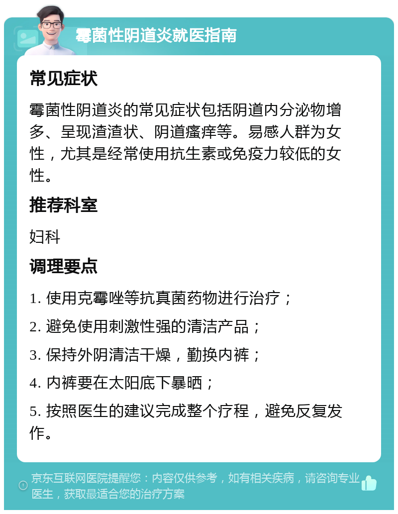 霉菌性阴道炎就医指南 常见症状 霉菌性阴道炎的常见症状包括阴道内分泌物增多、呈现渣渣状、阴道瘙痒等。易感人群为女性，尤其是经常使用抗生素或免疫力较低的女性。 推荐科室 妇科 调理要点 1. 使用克霉唑等抗真菌药物进行治疗； 2. 避免使用刺激性强的清洁产品； 3. 保持外阴清洁干燥，勤换内裤； 4. 内裤要在太阳底下暴晒； 5. 按照医生的建议完成整个疗程，避免反复发作。