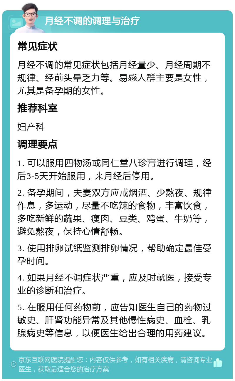 月经不调的调理与治疗 常见症状 月经不调的常见症状包括月经量少、月经周期不规律、经前头晕乏力等。易感人群主要是女性，尤其是备孕期的女性。 推荐科室 妇产科 调理要点 1. 可以服用四物汤或同仁堂八珍膏进行调理，经后3-5天开始服用，来月经后停用。 2. 备孕期间，夫妻双方应戒烟酒、少熬夜、规律作息，多运动，尽量不吃辣的食物，丰富饮食，多吃新鲜的蔬果、瘦肉、豆类、鸡蛋、牛奶等，避免熬夜，保持心情舒畅。 3. 使用排卵试纸监测排卵情况，帮助确定最佳受孕时间。 4. 如果月经不调症状严重，应及时就医，接受专业的诊断和治疗。 5. 在服用任何药物前，应告知医生自己的药物过敏史、肝肾功能异常及其他慢性病史、血栓、乳腺病史等信息，以便医生给出合理的用药建议。