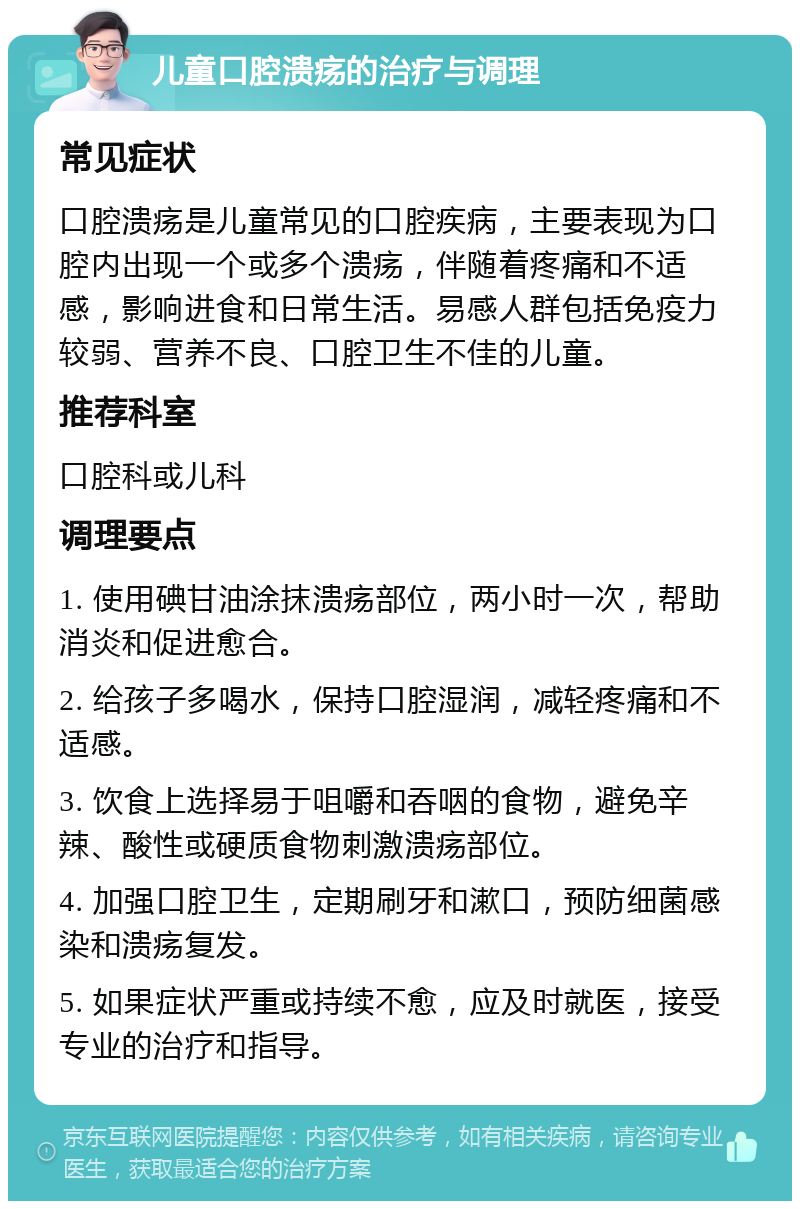 儿童口腔溃疡的治疗与调理 常见症状 口腔溃疡是儿童常见的口腔疾病，主要表现为口腔内出现一个或多个溃疡，伴随着疼痛和不适感，影响进食和日常生活。易感人群包括免疫力较弱、营养不良、口腔卫生不佳的儿童。 推荐科室 口腔科或儿科 调理要点 1. 使用碘甘油涂抹溃疡部位，两小时一次，帮助消炎和促进愈合。 2. 给孩子多喝水，保持口腔湿润，减轻疼痛和不适感。 3. 饮食上选择易于咀嚼和吞咽的食物，避免辛辣、酸性或硬质食物刺激溃疡部位。 4. 加强口腔卫生，定期刷牙和漱口，预防细菌感染和溃疡复发。 5. 如果症状严重或持续不愈，应及时就医，接受专业的治疗和指导。