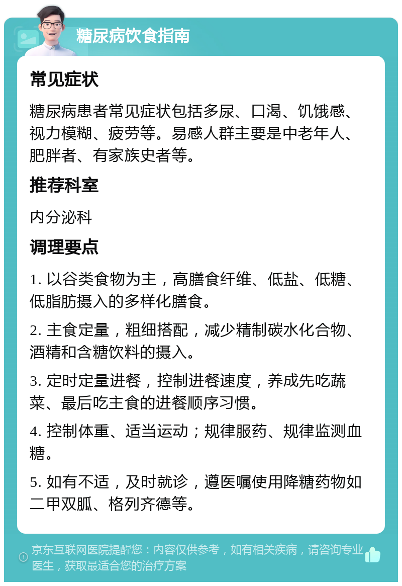 糖尿病饮食指南 常见症状 糖尿病患者常见症状包括多尿、口渴、饥饿感、视力模糊、疲劳等。易感人群主要是中老年人、肥胖者、有家族史者等。 推荐科室 内分泌科 调理要点 1. 以谷类食物为主，高膳食纤维、低盐、低糖、低脂肪摄入的多样化膳食。 2. 主食定量，粗细搭配，减少精制碳水化合物、酒精和含糖饮料的摄入。 3. 定时定量进餐，控制进餐速度，养成先吃蔬菜、最后吃主食的进餐顺序习惯。 4. 控制体重、适当运动；规律服药、规律监测血糖。 5. 如有不适，及时就诊，遵医嘱使用降糖药物如二甲双胍、格列齐德等。