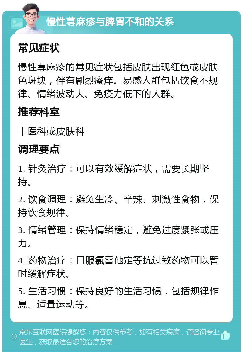 慢性荨麻疹与脾胃不和的关系 常见症状 慢性荨麻疹的常见症状包括皮肤出现红色或皮肤色斑块，伴有剧烈瘙痒。易感人群包括饮食不规律、情绪波动大、免疫力低下的人群。 推荐科室 中医科或皮肤科 调理要点 1. 针灸治疗：可以有效缓解症状，需要长期坚持。 2. 饮食调理：避免生冷、辛辣、刺激性食物，保持饮食规律。 3. 情绪管理：保持情绪稳定，避免过度紧张或压力。 4. 药物治疗：口服氯雷他定等抗过敏药物可以暂时缓解症状。 5. 生活习惯：保持良好的生活习惯，包括规律作息、适量运动等。