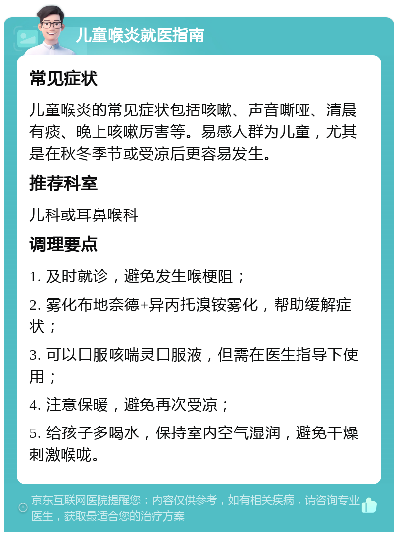 儿童喉炎就医指南 常见症状 儿童喉炎的常见症状包括咳嗽、声音嘶哑、清晨有痰、晚上咳嗽厉害等。易感人群为儿童，尤其是在秋冬季节或受凉后更容易发生。 推荐科室 儿科或耳鼻喉科 调理要点 1. 及时就诊，避免发生喉梗阻； 2. 雾化布地奈德+异丙托溴铵雾化，帮助缓解症状； 3. 可以口服咳喘灵口服液，但需在医生指导下使用； 4. 注意保暖，避免再次受凉； 5. 给孩子多喝水，保持室内空气湿润，避免干燥刺激喉咙。