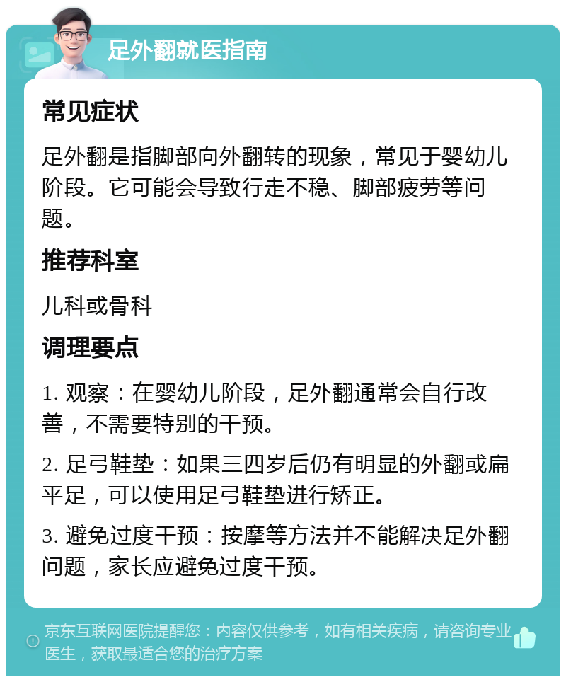 足外翻就医指南 常见症状 足外翻是指脚部向外翻转的现象，常见于婴幼儿阶段。它可能会导致行走不稳、脚部疲劳等问题。 推荐科室 儿科或骨科 调理要点 1. 观察：在婴幼儿阶段，足外翻通常会自行改善，不需要特别的干预。 2. 足弓鞋垫：如果三四岁后仍有明显的外翻或扁平足，可以使用足弓鞋垫进行矫正。 3. 避免过度干预：按摩等方法并不能解决足外翻问题，家长应避免过度干预。