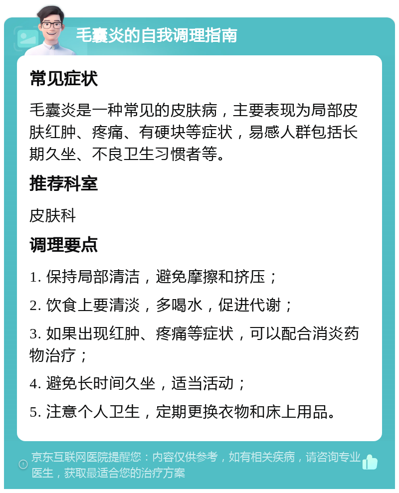 毛囊炎的自我调理指南 常见症状 毛囊炎是一种常见的皮肤病，主要表现为局部皮肤红肿、疼痛、有硬块等症状，易感人群包括长期久坐、不良卫生习惯者等。 推荐科室 皮肤科 调理要点 1. 保持局部清洁，避免摩擦和挤压； 2. 饮食上要清淡，多喝水，促进代谢； 3. 如果出现红肿、疼痛等症状，可以配合消炎药物治疗； 4. 避免长时间久坐，适当活动； 5. 注意个人卫生，定期更换衣物和床上用品。