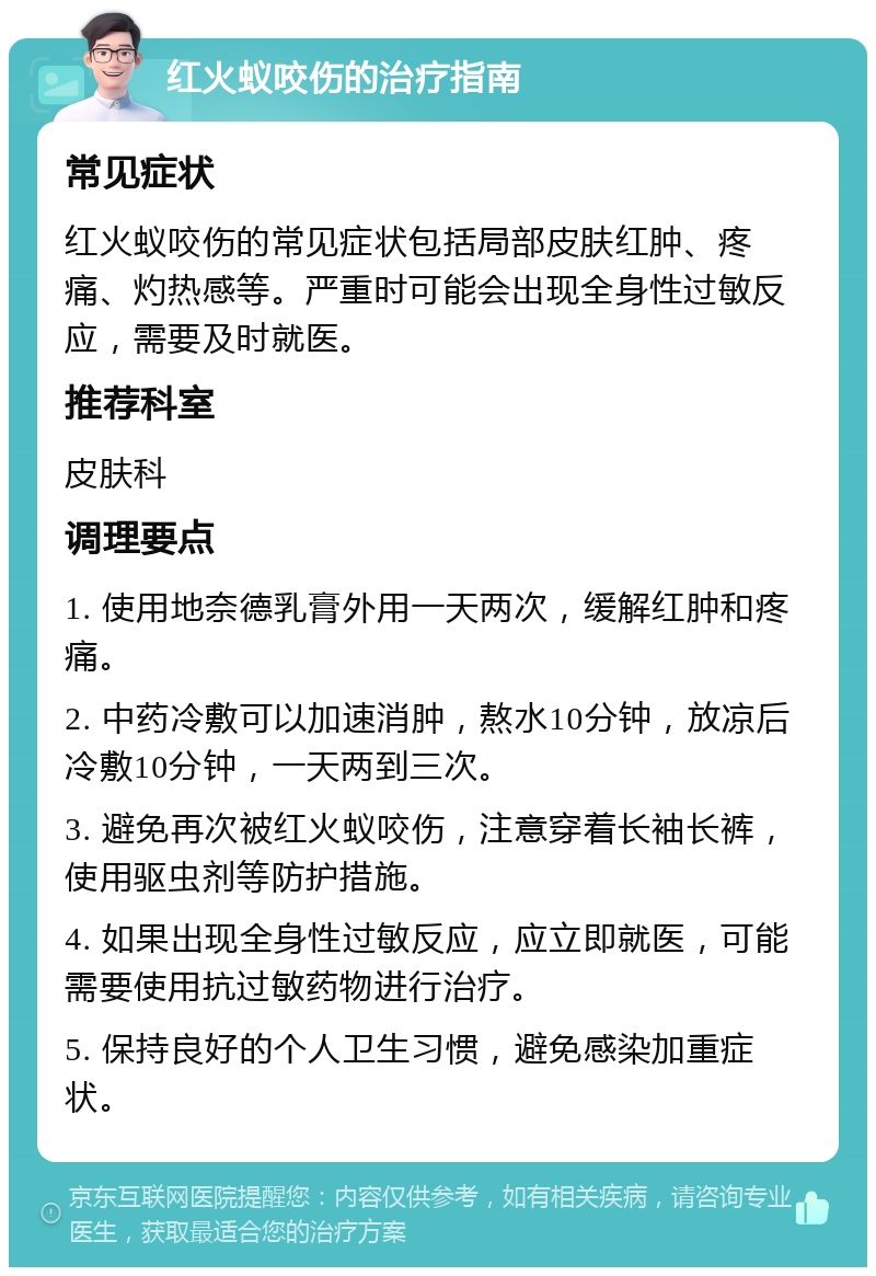 红火蚁咬伤的治疗指南 常见症状 红火蚁咬伤的常见症状包括局部皮肤红肿、疼痛、灼热感等。严重时可能会出现全身性过敏反应，需要及时就医。 推荐科室 皮肤科 调理要点 1. 使用地奈德乳膏外用一天两次，缓解红肿和疼痛。 2. 中药冷敷可以加速消肿，熬水10分钟，放凉后冷敷10分钟，一天两到三次。 3. 避免再次被红火蚁咬伤，注意穿着长袖长裤，使用驱虫剂等防护措施。 4. 如果出现全身性过敏反应，应立即就医，可能需要使用抗过敏药物进行治疗。 5. 保持良好的个人卫生习惯，避免感染加重症状。