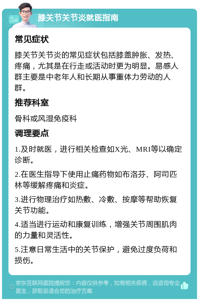 膝关节关节炎就医指南 常见症状 膝关节关节炎的常见症状包括膝盖肿胀、发热、疼痛，尤其是在行走或活动时更为明显。易感人群主要是中老年人和长期从事重体力劳动的人群。 推荐科室 骨科或风湿免疫科 调理要点 1.及时就医，进行相关检查如X光、MRI等以确定诊断。 2.在医生指导下使用止痛药物如布洛芬、阿司匹林等缓解疼痛和炎症。 3.进行物理治疗如热敷、冷敷、按摩等帮助恢复关节功能。 4.适当进行运动和康复训练，增强关节周围肌肉的力量和灵活性。 5.注意日常生活中的关节保护，避免过度负荷和损伤。