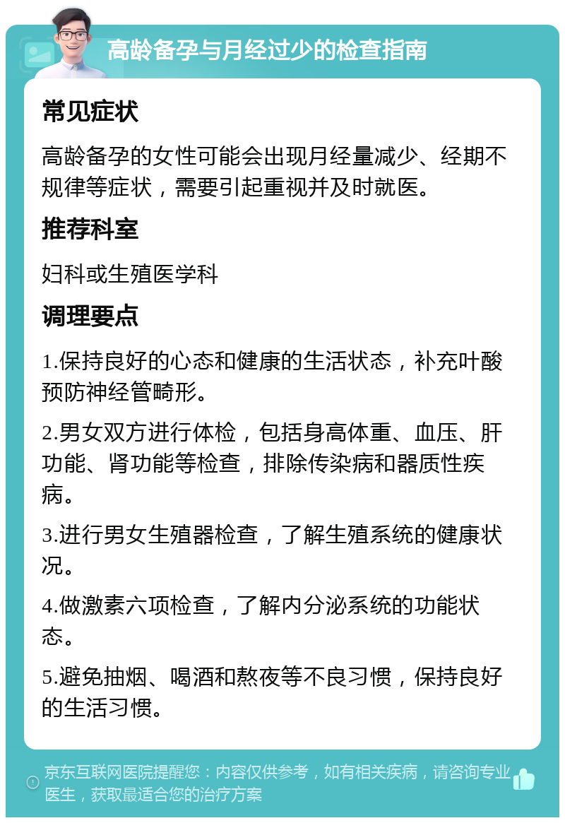 高龄备孕与月经过少的检查指南 常见症状 高龄备孕的女性可能会出现月经量减少、经期不规律等症状，需要引起重视并及时就医。 推荐科室 妇科或生殖医学科 调理要点 1.保持良好的心态和健康的生活状态，补充叶酸预防神经管畸形。 2.男女双方进行体检，包括身高体重、血压、肝功能、肾功能等检查，排除传染病和器质性疾病。 3.进行男女生殖器检查，了解生殖系统的健康状况。 4.做激素六项检查，了解内分泌系统的功能状态。 5.避免抽烟、喝酒和熬夜等不良习惯，保持良好的生活习惯。