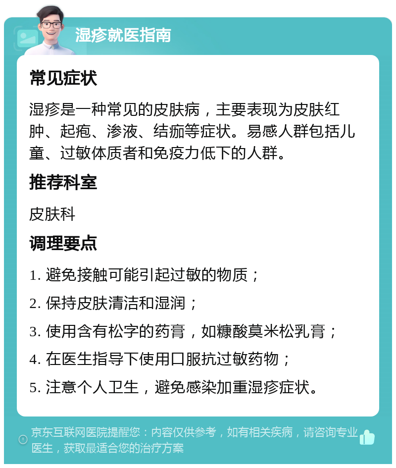 湿疹就医指南 常见症状 湿疹是一种常见的皮肤病，主要表现为皮肤红肿、起疱、渗液、结痂等症状。易感人群包括儿童、过敏体质者和免疫力低下的人群。 推荐科室 皮肤科 调理要点 1. 避免接触可能引起过敏的物质； 2. 保持皮肤清洁和湿润； 3. 使用含有松字的药膏，如糠酸莫米松乳膏； 4. 在医生指导下使用口服抗过敏药物； 5. 注意个人卫生，避免感染加重湿疹症状。