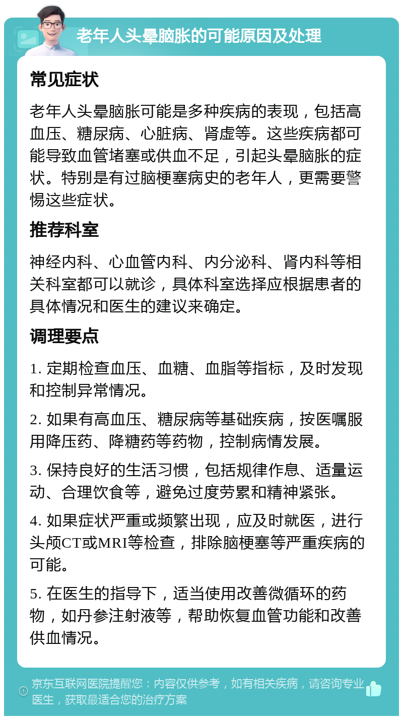 老年人头晕脑胀的可能原因及处理 常见症状 老年人头晕脑胀可能是多种疾病的表现，包括高血压、糖尿病、心脏病、肾虚等。这些疾病都可能导致血管堵塞或供血不足，引起头晕脑胀的症状。特别是有过脑梗塞病史的老年人，更需要警惕这些症状。 推荐科室 神经内科、心血管内科、内分泌科、肾内科等相关科室都可以就诊，具体科室选择应根据患者的具体情况和医生的建议来确定。 调理要点 1. 定期检查血压、血糖、血脂等指标，及时发现和控制异常情况。 2. 如果有高血压、糖尿病等基础疾病，按医嘱服用降压药、降糖药等药物，控制病情发展。 3. 保持良好的生活习惯，包括规律作息、适量运动、合理饮食等，避免过度劳累和精神紧张。 4. 如果症状严重或频繁出现，应及时就医，进行头颅CT或MRI等检查，排除脑梗塞等严重疾病的可能。 5. 在医生的指导下，适当使用改善微循环的药物，如丹参注射液等，帮助恢复血管功能和改善供血情况。