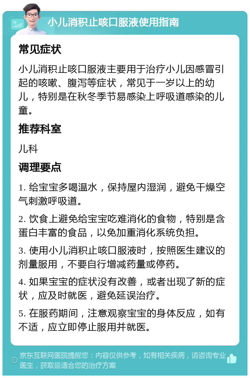 小儿消积止咳口服液使用指南 常见症状 小儿消积止咳口服液主要用于治疗小儿因感冒引起的咳嗽、腹泻等症状，常见于一岁以上的幼儿，特别是在秋冬季节易感染上呼吸道感染的儿童。 推荐科室 儿科 调理要点 1. 给宝宝多喝温水，保持屋内湿润，避免干燥空气刺激呼吸道。 2. 饮食上避免给宝宝吃难消化的食物，特别是含蛋白丰富的食品，以免加重消化系统负担。 3. 使用小儿消积止咳口服液时，按照医生建议的剂量服用，不要自行增减药量或停药。 4. 如果宝宝的症状没有改善，或者出现了新的症状，应及时就医，避免延误治疗。 5. 在服药期间，注意观察宝宝的身体反应，如有不适，应立即停止服用并就医。