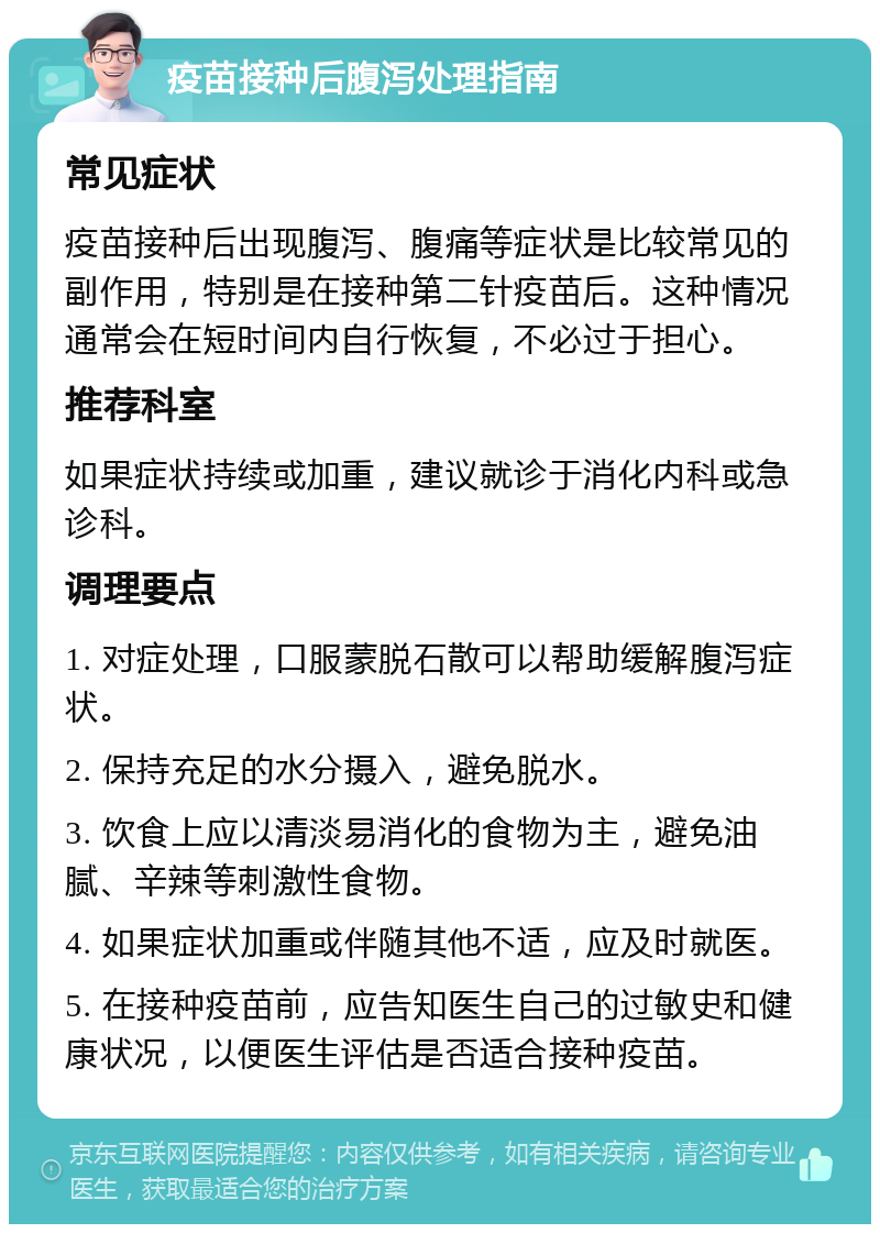 疫苗接种后腹泻处理指南 常见症状 疫苗接种后出现腹泻、腹痛等症状是比较常见的副作用，特别是在接种第二针疫苗后。这种情况通常会在短时间内自行恢复，不必过于担心。 推荐科室 如果症状持续或加重，建议就诊于消化内科或急诊科。 调理要点 1. 对症处理，口服蒙脱石散可以帮助缓解腹泻症状。 2. 保持充足的水分摄入，避免脱水。 3. 饮食上应以清淡易消化的食物为主，避免油腻、辛辣等刺激性食物。 4. 如果症状加重或伴随其他不适，应及时就医。 5. 在接种疫苗前，应告知医生自己的过敏史和健康状况，以便医生评估是否适合接种疫苗。