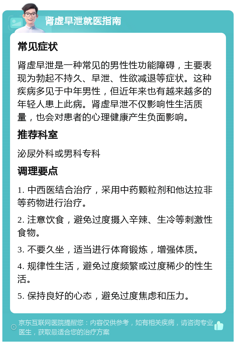 肾虚早泄就医指南 常见症状 肾虚早泄是一种常见的男性性功能障碍，主要表现为勃起不持久、早泄、性欲减退等症状。这种疾病多见于中年男性，但近年来也有越来越多的年轻人患上此病。肾虚早泄不仅影响性生活质量，也会对患者的心理健康产生负面影响。 推荐科室 泌尿外科或男科专科 调理要点 1. 中西医结合治疗，采用中药颗粒剂和他达拉非等药物进行治疗。 2. 注意饮食，避免过度摄入辛辣、生冷等刺激性食物。 3. 不要久坐，适当进行体育锻炼，增强体质。 4. 规律性生活，避免过度频繁或过度稀少的性生活。 5. 保持良好的心态，避免过度焦虑和压力。