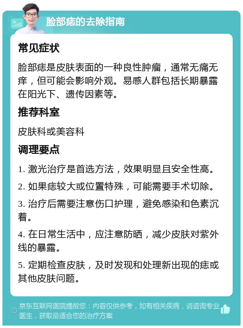 脸部痣的去除指南 常见症状 脸部痣是皮肤表面的一种良性肿瘤，通常无痛无痒，但可能会影响外观。易感人群包括长期暴露在阳光下、遗传因素等。 推荐科室 皮肤科或美容科 调理要点 1. 激光治疗是首选方法，效果明显且安全性高。 2. 如果痣较大或位置特殊，可能需要手术切除。 3. 治疗后需要注意伤口护理，避免感染和色素沉着。 4. 在日常生活中，应注意防晒，减少皮肤对紫外线的暴露。 5. 定期检查皮肤，及时发现和处理新出现的痣或其他皮肤问题。