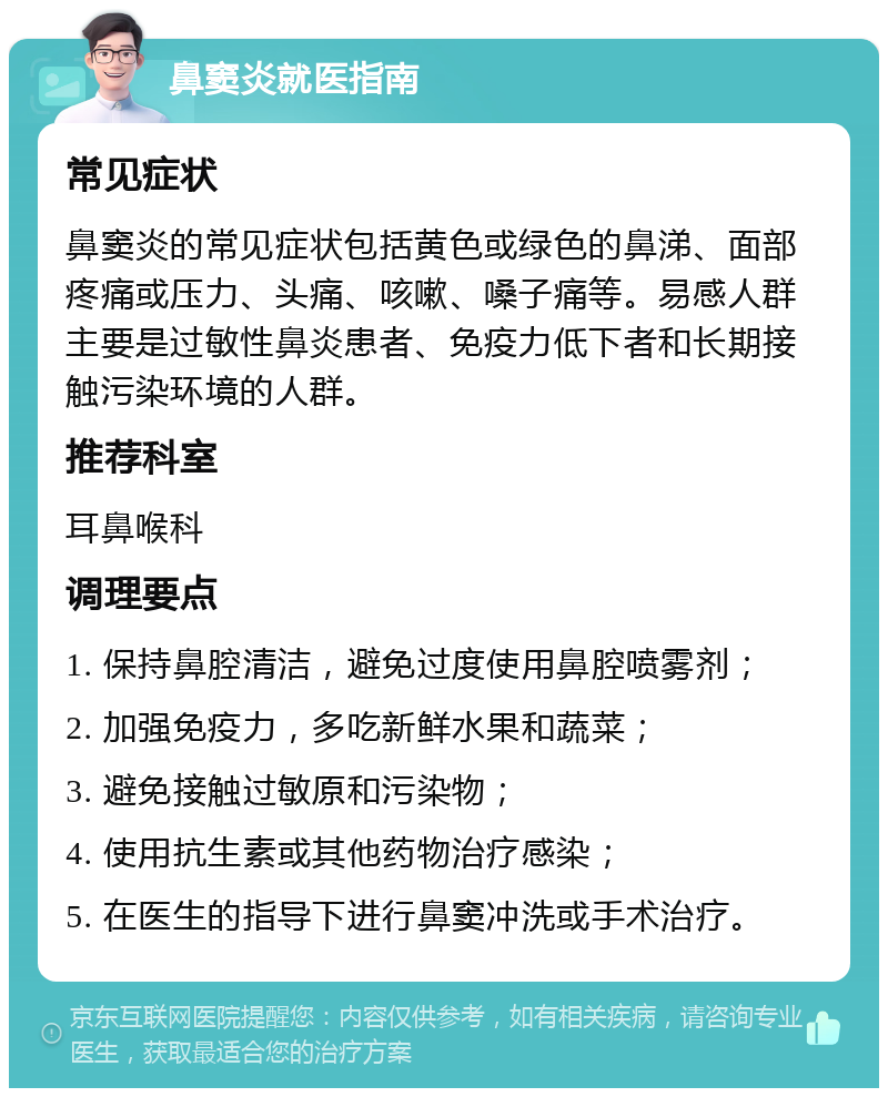 鼻窦炎就医指南 常见症状 鼻窦炎的常见症状包括黄色或绿色的鼻涕、面部疼痛或压力、头痛、咳嗽、嗓子痛等。易感人群主要是过敏性鼻炎患者、免疫力低下者和长期接触污染环境的人群。 推荐科室 耳鼻喉科 调理要点 1. 保持鼻腔清洁，避免过度使用鼻腔喷雾剂； 2. 加强免疫力，多吃新鲜水果和蔬菜； 3. 避免接触过敏原和污染物； 4. 使用抗生素或其他药物治疗感染； 5. 在医生的指导下进行鼻窦冲洗或手术治疗。