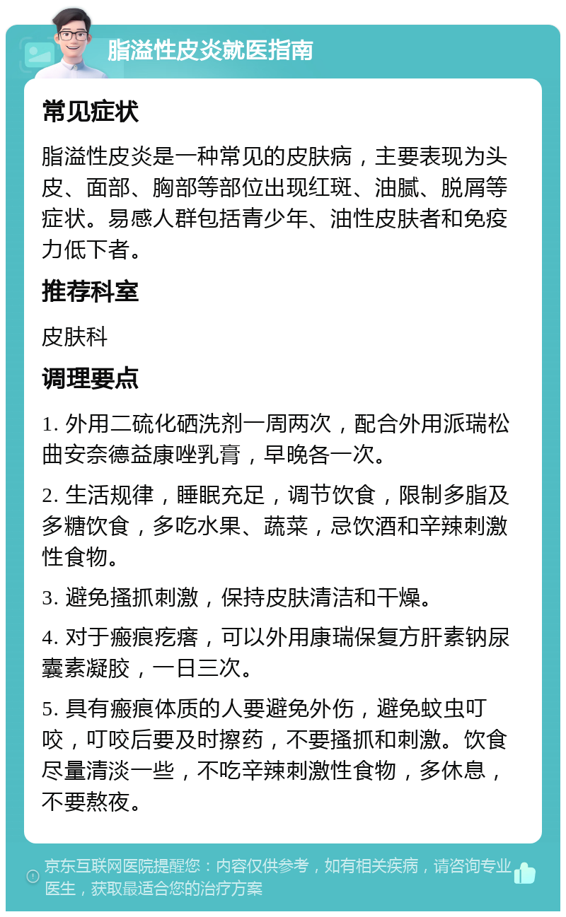 脂溢性皮炎就医指南 常见症状 脂溢性皮炎是一种常见的皮肤病，主要表现为头皮、面部、胸部等部位出现红斑、油腻、脱屑等症状。易感人群包括青少年、油性皮肤者和免疫力低下者。 推荐科室 皮肤科 调理要点 1. 外用二硫化硒洗剂一周两次，配合外用派瑞松曲安奈德益康唑乳膏，早晚各一次。 2. 生活规律，睡眠充足，调节饮食，限制多脂及多糖饮食，多吃水果、蔬菜，忌饮酒和辛辣刺激性食物。 3. 避免搔抓刺激，保持皮肤清洁和干燥。 4. 对于瘢痕疙瘩，可以外用康瑞保复方肝素钠尿囊素凝胶，一日三次。 5. 具有瘢痕体质的人要避免外伤，避免蚊虫叮咬，叮咬后要及时擦药，不要搔抓和刺激。饮食尽量清淡一些，不吃辛辣刺激性食物，多休息，不要熬夜。