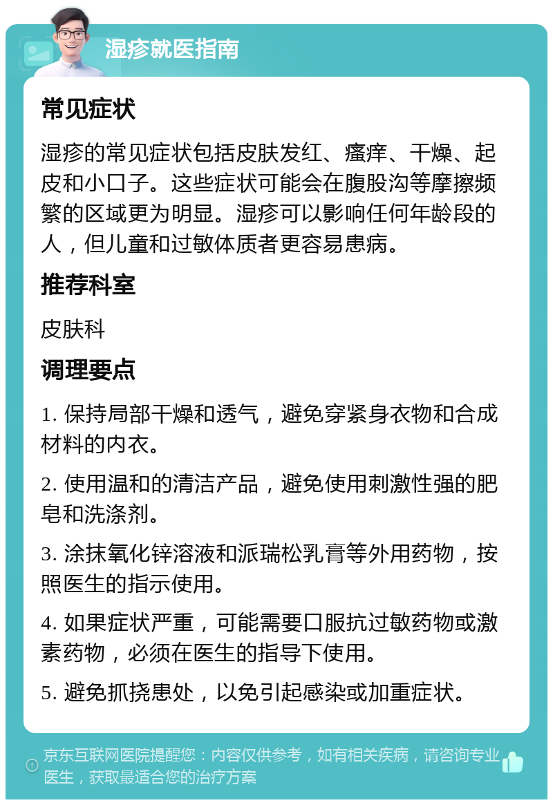 湿疹就医指南 常见症状 湿疹的常见症状包括皮肤发红、瘙痒、干燥、起皮和小口子。这些症状可能会在腹股沟等摩擦频繁的区域更为明显。湿疹可以影响任何年龄段的人，但儿童和过敏体质者更容易患病。 推荐科室 皮肤科 调理要点 1. 保持局部干燥和透气，避免穿紧身衣物和合成材料的内衣。 2. 使用温和的清洁产品，避免使用刺激性强的肥皂和洗涤剂。 3. 涂抹氧化锌溶液和派瑞松乳膏等外用药物，按照医生的指示使用。 4. 如果症状严重，可能需要口服抗过敏药物或激素药物，必须在医生的指导下使用。 5. 避免抓挠患处，以免引起感染或加重症状。