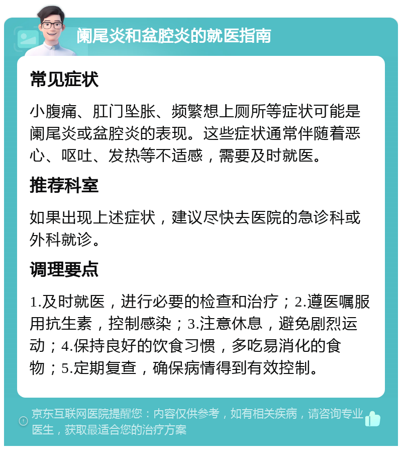 阑尾炎和盆腔炎的就医指南 常见症状 小腹痛、肛门坠胀、频繁想上厕所等症状可能是阑尾炎或盆腔炎的表现。这些症状通常伴随着恶心、呕吐、发热等不适感，需要及时就医。 推荐科室 如果出现上述症状，建议尽快去医院的急诊科或外科就诊。 调理要点 1.及时就医，进行必要的检查和治疗；2.遵医嘱服用抗生素，控制感染；3.注意休息，避免剧烈运动；4.保持良好的饮食习惯，多吃易消化的食物；5.定期复查，确保病情得到有效控制。