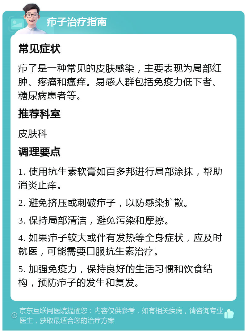 疖子治疗指南 常见症状 疖子是一种常见的皮肤感染，主要表现为局部红肿、疼痛和瘙痒。易感人群包括免疫力低下者、糖尿病患者等。 推荐科室 皮肤科 调理要点 1. 使用抗生素软膏如百多邦进行局部涂抹，帮助消炎止痒。 2. 避免挤压或刺破疖子，以防感染扩散。 3. 保持局部清洁，避免污染和摩擦。 4. 如果疖子较大或伴有发热等全身症状，应及时就医，可能需要口服抗生素治疗。 5. 加强免疫力，保持良好的生活习惯和饮食结构，预防疖子的发生和复发。