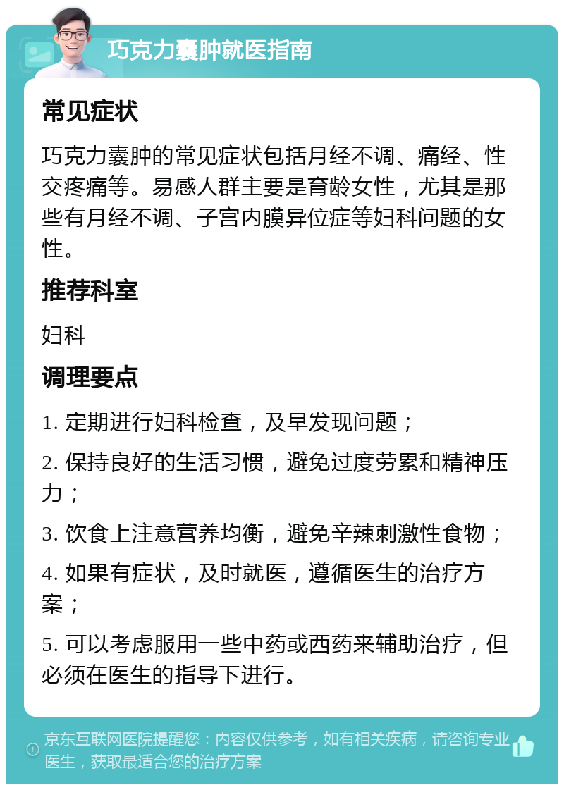 巧克力囊肿就医指南 常见症状 巧克力囊肿的常见症状包括月经不调、痛经、性交疼痛等。易感人群主要是育龄女性，尤其是那些有月经不调、子宫内膜异位症等妇科问题的女性。 推荐科室 妇科 调理要点 1. 定期进行妇科检查，及早发现问题； 2. 保持良好的生活习惯，避免过度劳累和精神压力； 3. 饮食上注意营养均衡，避免辛辣刺激性食物； 4. 如果有症状，及时就医，遵循医生的治疗方案； 5. 可以考虑服用一些中药或西药来辅助治疗，但必须在医生的指导下进行。