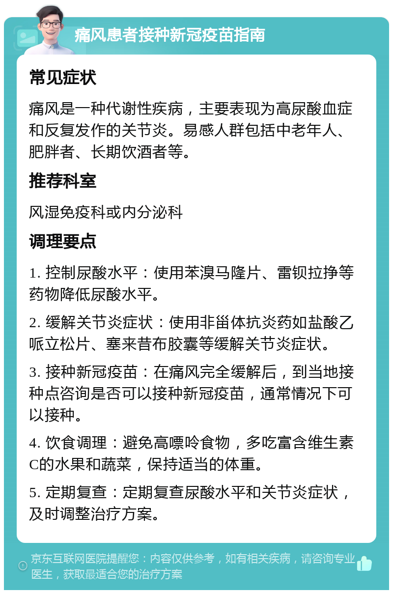 痛风患者接种新冠疫苗指南 常见症状 痛风是一种代谢性疾病，主要表现为高尿酸血症和反复发作的关节炎。易感人群包括中老年人、肥胖者、长期饮酒者等。 推荐科室 风湿免疫科或内分泌科 调理要点 1. 控制尿酸水平：使用苯溴马隆片、雷钡拉挣等药物降低尿酸水平。 2. 缓解关节炎症状：使用非甾体抗炎药如盐酸乙哌立松片、塞来昔布胶囊等缓解关节炎症状。 3. 接种新冠疫苗：在痛风完全缓解后，到当地接种点咨询是否可以接种新冠疫苗，通常情况下可以接种。 4. 饮食调理：避免高嘌呤食物，多吃富含维生素C的水果和蔬菜，保持适当的体重。 5. 定期复查：定期复查尿酸水平和关节炎症状，及时调整治疗方案。