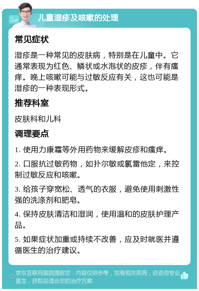 儿童湿疹及咳嗽的处理 常见症状 湿疹是一种常见的皮肤病，特别是在儿童中。它通常表现为红色、鳞状或水泡状的皮疹，伴有瘙痒。晚上咳嗽可能与过敏反应有关，这也可能是湿疹的一种表现形式。 推荐科室 皮肤科和儿科 调理要点 1. 使用力康霜等外用药物来缓解皮疹和瘙痒。 2. 口服抗过敏药物，如扑尔敏或氯雷他定，来控制过敏反应和咳嗽。 3. 给孩子穿宽松、透气的衣服，避免使用刺激性强的洗涤剂和肥皂。 4. 保持皮肤清洁和湿润，使用温和的皮肤护理产品。 5. 如果症状加重或持续不改善，应及时就医并遵循医生的治疗建议。