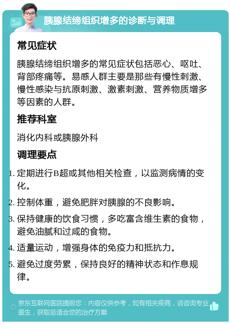 胰腺结缔组织增多的诊断与调理 常见症状 胰腺结缔组织增多的常见症状包括恶心、呕吐、背部疼痛等。易感人群主要是那些有慢性刺激、慢性感染与抗原刺激、激素刺激、营养物质增多等因素的人群。 推荐科室 消化内科或胰腺外科 调理要点 定期进行B超或其他相关检查，以监测病情的变化。 控制体重，避免肥胖对胰腺的不良影响。 保持健康的饮食习惯，多吃富含维生素的食物，避免油腻和过咸的食物。 适量运动，增强身体的免疫力和抵抗力。 避免过度劳累，保持良好的精神状态和作息规律。