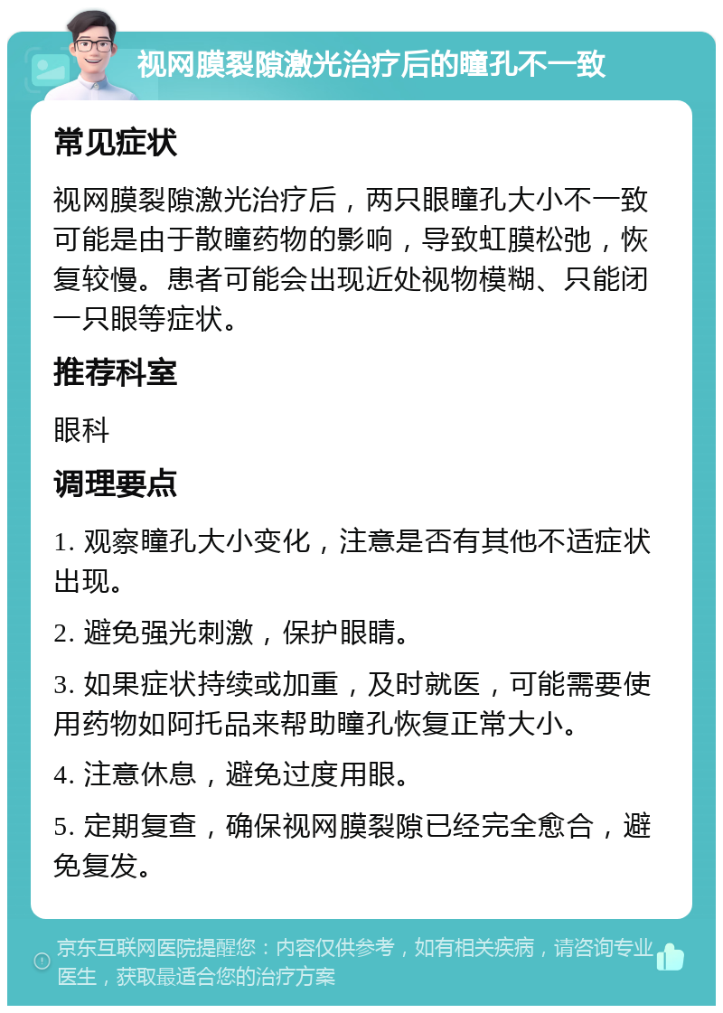 视网膜裂隙激光治疗后的瞳孔不一致 常见症状 视网膜裂隙激光治疗后，两只眼瞳孔大小不一致可能是由于散瞳药物的影响，导致虹膜松弛，恢复较慢。患者可能会出现近处视物模糊、只能闭一只眼等症状。 推荐科室 眼科 调理要点 1. 观察瞳孔大小变化，注意是否有其他不适症状出现。 2. 避免强光刺激，保护眼睛。 3. 如果症状持续或加重，及时就医，可能需要使用药物如阿托品来帮助瞳孔恢复正常大小。 4. 注意休息，避免过度用眼。 5. 定期复查，确保视网膜裂隙已经完全愈合，避免复发。