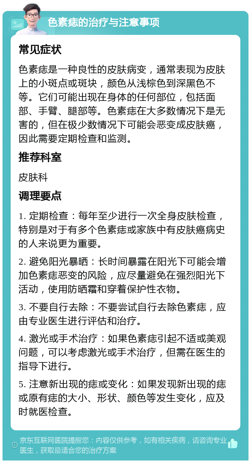 色素痣的治疗与注意事项 常见症状 色素痣是一种良性的皮肤病变，通常表现为皮肤上的小斑点或斑块，颜色从浅棕色到深黑色不等。它们可能出现在身体的任何部位，包括面部、手臂、腿部等。色素痣在大多数情况下是无害的，但在极少数情况下可能会恶变成皮肤癌，因此需要定期检查和监测。 推荐科室 皮肤科 调理要点 1. 定期检查：每年至少进行一次全身皮肤检查，特别是对于有多个色素痣或家族中有皮肤癌病史的人来说更为重要。 2. 避免阳光暴晒：长时间暴露在阳光下可能会增加色素痣恶变的风险，应尽量避免在强烈阳光下活动，使用防晒霜和穿着保护性衣物。 3. 不要自行去除：不要尝试自行去除色素痣，应由专业医生进行评估和治疗。 4. 激光或手术治疗：如果色素痣引起不适或美观问题，可以考虑激光或手术治疗，但需在医生的指导下进行。 5. 注意新出现的痣或变化：如果发现新出现的痣或原有痣的大小、形状、颜色等发生变化，应及时就医检查。