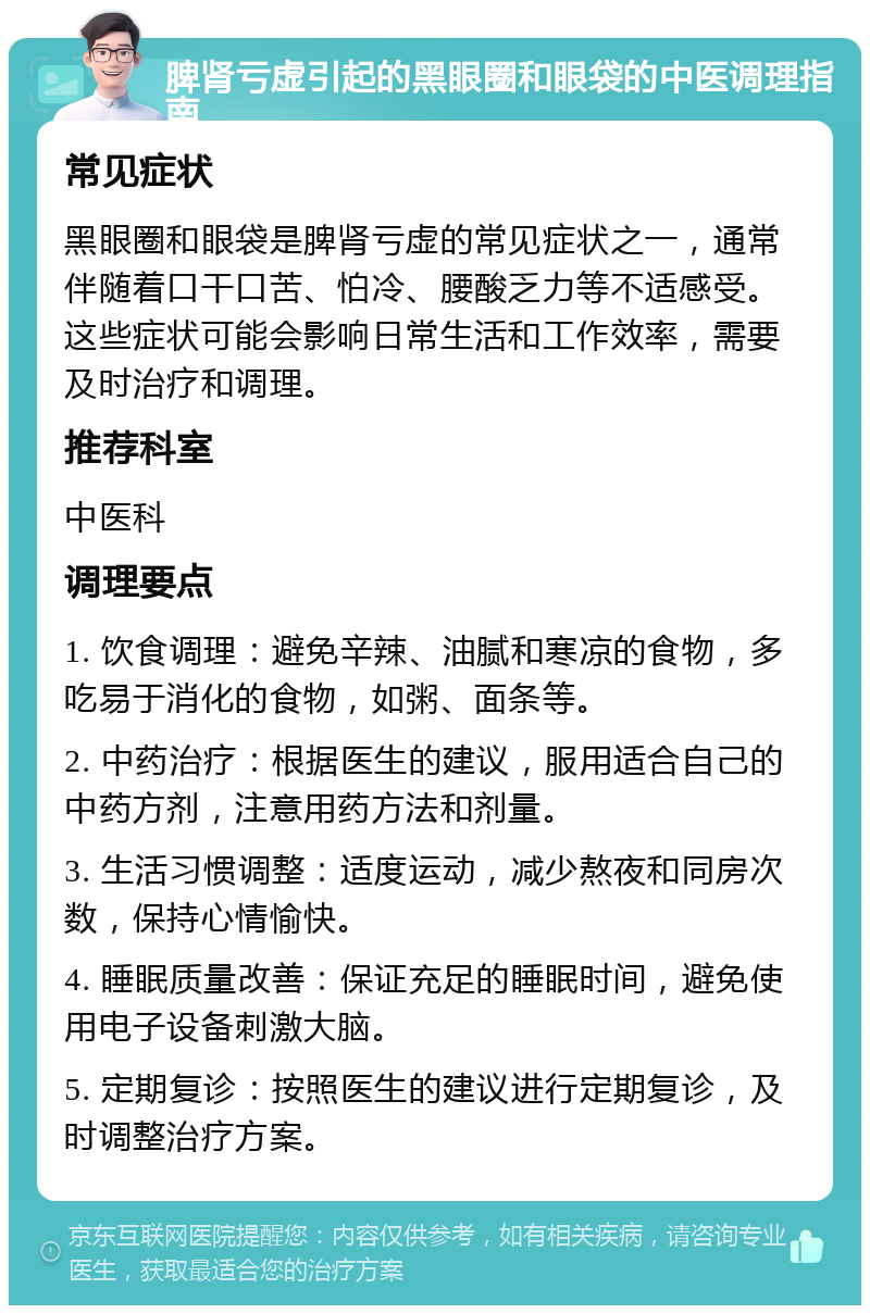 脾肾亏虚引起的黑眼圈和眼袋的中医调理指南 常见症状 黑眼圈和眼袋是脾肾亏虚的常见症状之一，通常伴随着口干口苦、怕冷、腰酸乏力等不适感受。这些症状可能会影响日常生活和工作效率，需要及时治疗和调理。 推荐科室 中医科 调理要点 1. 饮食调理：避免辛辣、油腻和寒凉的食物，多吃易于消化的食物，如粥、面条等。 2. 中药治疗：根据医生的建议，服用适合自己的中药方剂，注意用药方法和剂量。 3. 生活习惯调整：适度运动，减少熬夜和同房次数，保持心情愉快。 4. 睡眠质量改善：保证充足的睡眠时间，避免使用电子设备刺激大脑。 5. 定期复诊：按照医生的建议进行定期复诊，及时调整治疗方案。