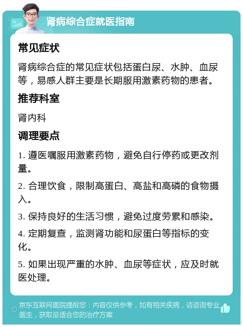 肾病综合症就医指南 常见症状 肾病综合症的常见症状包括蛋白尿、水肿、血尿等，易感人群主要是长期服用激素药物的患者。 推荐科室 肾内科 调理要点 1. 遵医嘱服用激素药物，避免自行停药或更改剂量。 2. 合理饮食，限制高蛋白、高盐和高磷的食物摄入。 3. 保持良好的生活习惯，避免过度劳累和感染。 4. 定期复查，监测肾功能和尿蛋白等指标的变化。 5. 如果出现严重的水肿、血尿等症状，应及时就医处理。