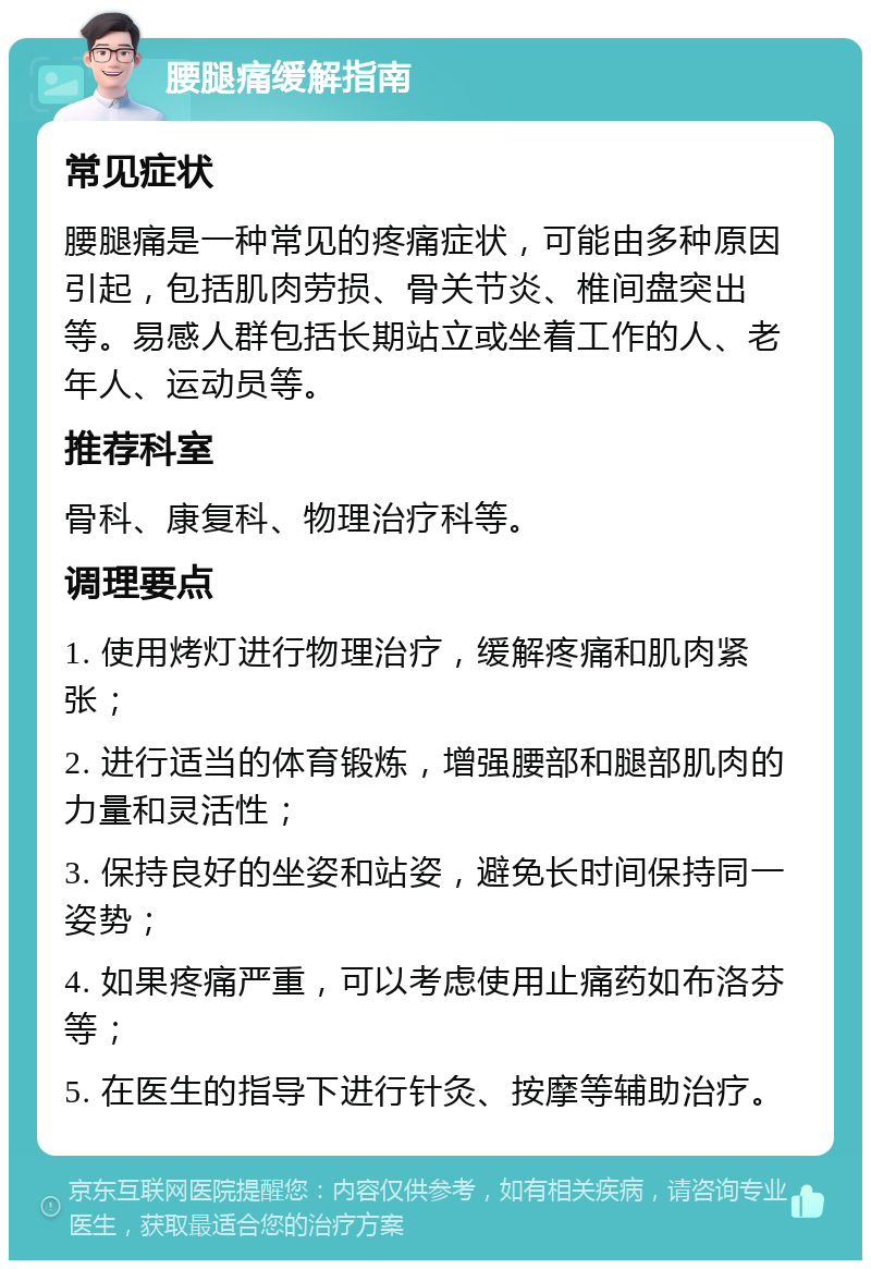 腰腿痛缓解指南 常见症状 腰腿痛是一种常见的疼痛症状，可能由多种原因引起，包括肌肉劳损、骨关节炎、椎间盘突出等。易感人群包括长期站立或坐着工作的人、老年人、运动员等。 推荐科室 骨科、康复科、物理治疗科等。 调理要点 1. 使用烤灯进行物理治疗，缓解疼痛和肌肉紧张； 2. 进行适当的体育锻炼，增强腰部和腿部肌肉的力量和灵活性； 3. 保持良好的坐姿和站姿，避免长时间保持同一姿势； 4. 如果疼痛严重，可以考虑使用止痛药如布洛芬等； 5. 在医生的指导下进行针灸、按摩等辅助治疗。