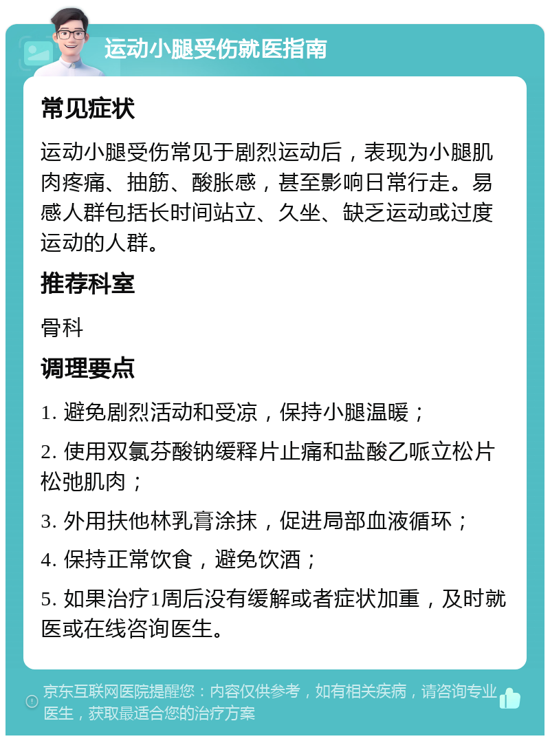 运动小腿受伤就医指南 常见症状 运动小腿受伤常见于剧烈运动后，表现为小腿肌肉疼痛、抽筋、酸胀感，甚至影响日常行走。易感人群包括长时间站立、久坐、缺乏运动或过度运动的人群。 推荐科室 骨科 调理要点 1. 避免剧烈活动和受凉，保持小腿温暖； 2. 使用双氯芬酸钠缓释片止痛和盐酸乙哌立松片松弛肌肉； 3. 外用扶他林乳膏涂抹，促进局部血液循环； 4. 保持正常饮食，避免饮酒； 5. 如果治疗1周后没有缓解或者症状加重，及时就医或在线咨询医生。