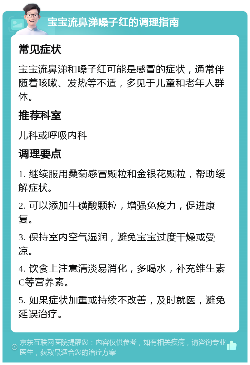 宝宝流鼻涕嗓子红的调理指南 常见症状 宝宝流鼻涕和嗓子红可能是感冒的症状，通常伴随着咳嗽、发热等不适，多见于儿童和老年人群体。 推荐科室 儿科或呼吸内科 调理要点 1. 继续服用桑菊感冒颗粒和金银花颗粒，帮助缓解症状。 2. 可以添加牛磺酸颗粒，增强免疫力，促进康复。 3. 保持室内空气湿润，避免宝宝过度干燥或受凉。 4. 饮食上注意清淡易消化，多喝水，补充维生素C等营养素。 5. 如果症状加重或持续不改善，及时就医，避免延误治疗。