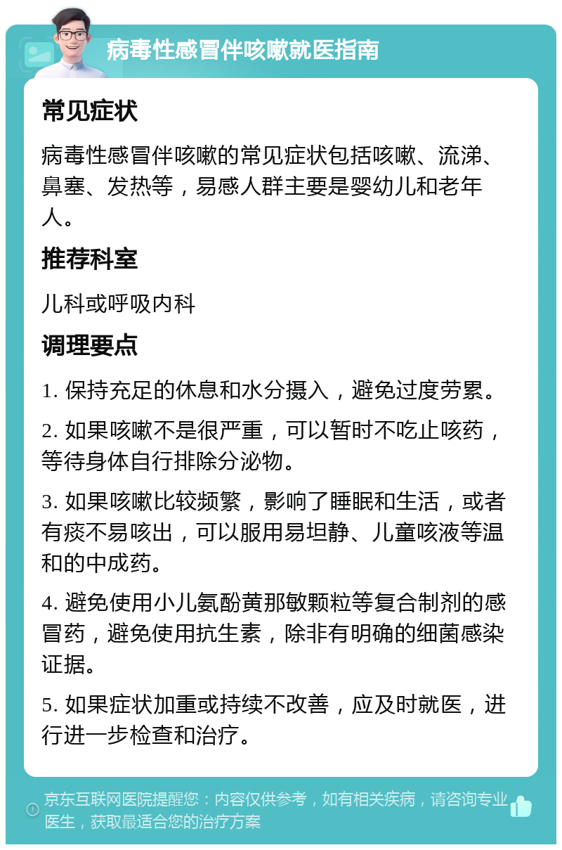 病毒性感冒伴咳嗽就医指南 常见症状 病毒性感冒伴咳嗽的常见症状包括咳嗽、流涕、鼻塞、发热等，易感人群主要是婴幼儿和老年人。 推荐科室 儿科或呼吸内科 调理要点 1. 保持充足的休息和水分摄入，避免过度劳累。 2. 如果咳嗽不是很严重，可以暂时不吃止咳药，等待身体自行排除分泌物。 3. 如果咳嗽比较频繁，影响了睡眠和生活，或者有痰不易咳出，可以服用易坦静、儿童咳液等温和的中成药。 4. 避免使用小儿氨酚黄那敏颗粒等复合制剂的感冒药，避免使用抗生素，除非有明确的细菌感染证据。 5. 如果症状加重或持续不改善，应及时就医，进行进一步检查和治疗。